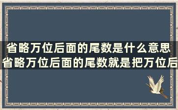 省略万位后面的尾数是什么意思 省略万位后面的尾数就是把万位后面的数去掉万字